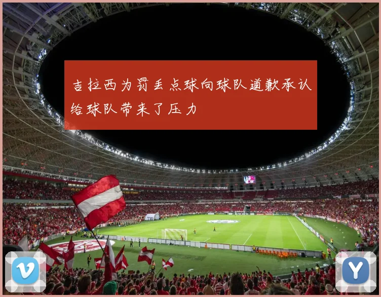 吉拉西为罚丢点球向球队道歉承认给球队带来了压力