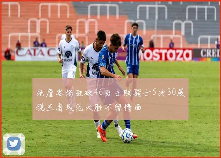 老詹客场狂砍46分击败骑士5次30展现王者风范大胜不留情面
