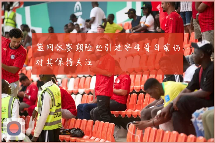 篮网休赛期险些引进字母哥目前仍对其保持关注