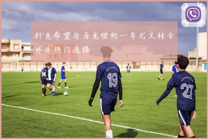 科克希望与马竞续约一年尤文转会并非热门选择