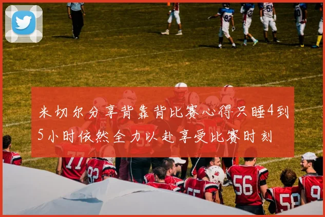 米切尔分享背靠背比赛心得只睡4到5小时依然全力以赴享受比赛时刻