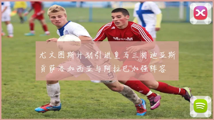 尤文图斯计划引进皇马三将迪亚斯贡萨洛加西亚与阿拉巴加强阵容