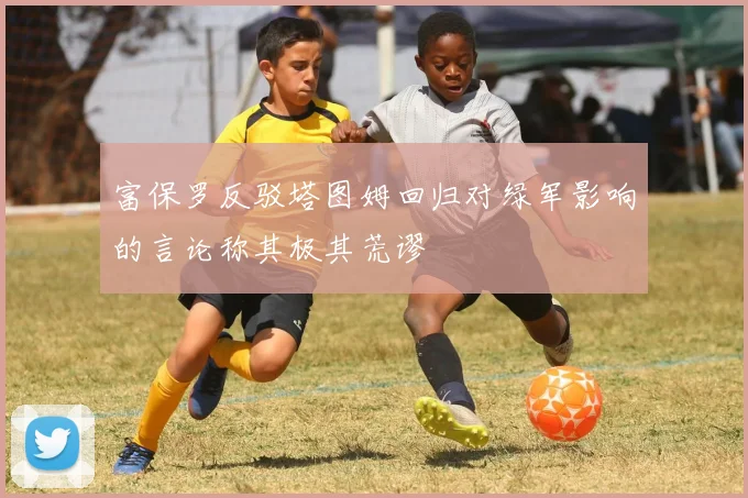 富保罗反驳塔图姆回归对绿军影响的言论称其极其荒谬