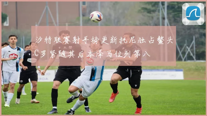 沙特联赛射手榜更新托尼独占鳌头C罗紧随其后本泽马位列第八