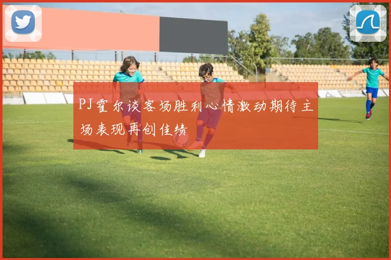 PJ霍尔谈客场胜利心情激动期待主场表现再创佳绩