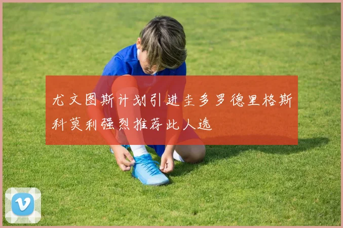 尤文图斯计划引进圭多罗德里格斯科莫利强烈推荐此人选