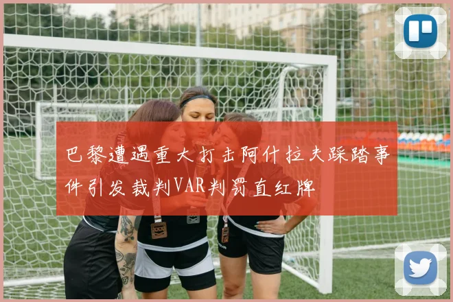 巴黎遭遇重大打击阿什拉夫踩踏事件引发裁判VAR判罚直红牌