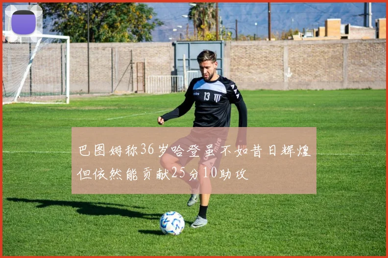 巴图姆称36岁哈登虽不如昔日辉煌但依然能贡献25分10助攻