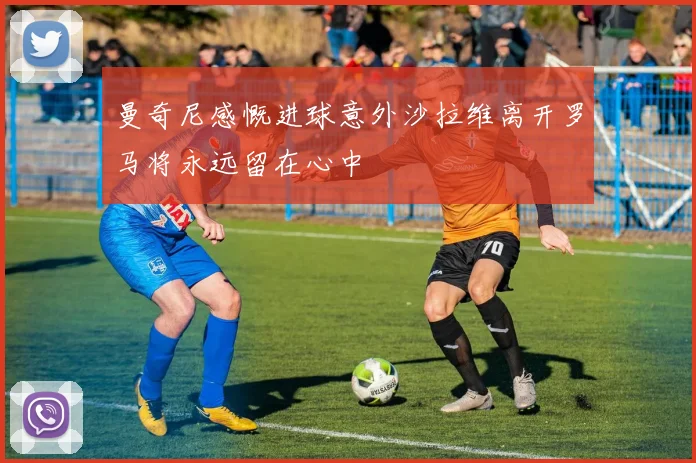 曼奇尼感慨进球意外沙拉维离开罗马将永远留在心中