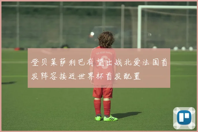 登贝莱萨利巴有望出战北爱法国首发阵容接近世界杯首发配置