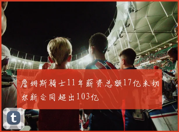 詹姆斯骑士11年薪资总额17亿米切尔新合同超出103亿