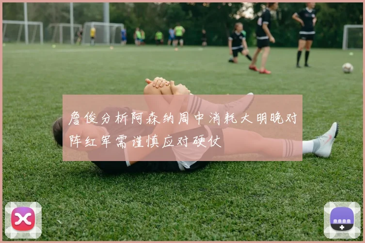詹俊分析阿森纳周中消耗大明晚对阵红军需谨慎应对硬仗