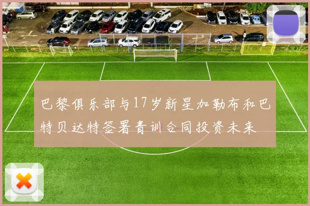 巴黎俱乐部与17岁新星加勒布和巴特贝达特签署青训合同投资未来