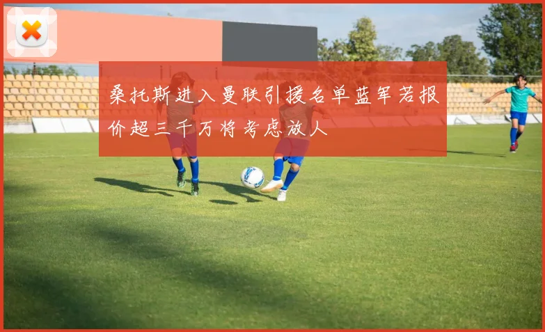 桑托斯进入曼联引援名单蓝军若报价超三千万将考虑放人
