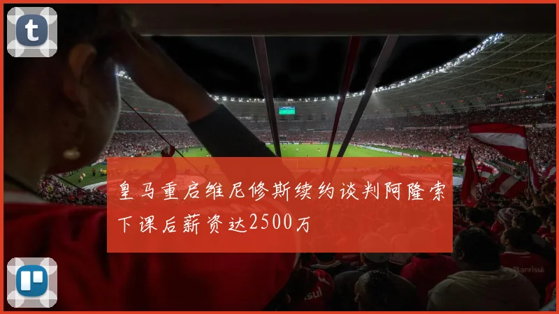 皇马重启维尼修斯续约谈判阿隆索下课后薪资达2500万