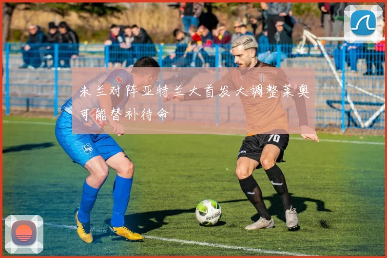 米兰对阵亚特兰大首发大调整莱奥可能替补待命