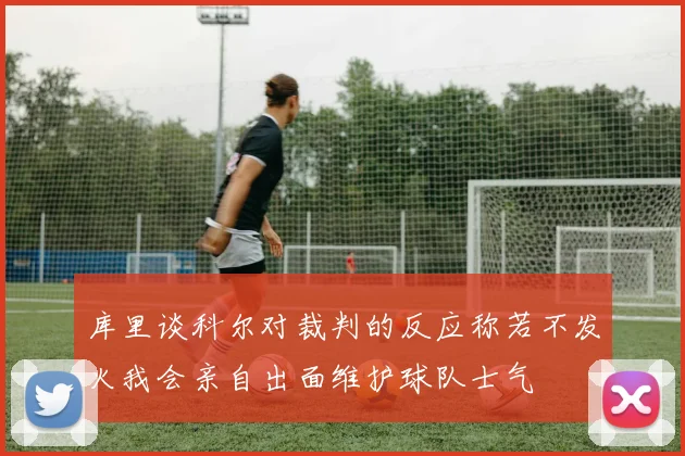 库里谈科尔对裁判的反应称若不发火我会亲自出面维护球队士气