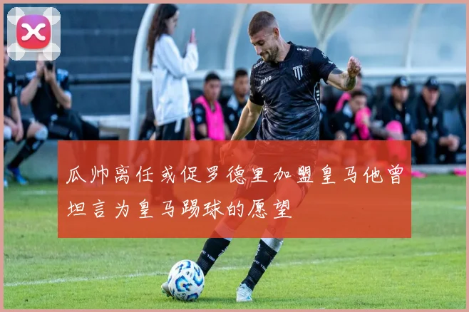 瓜帅离任或促罗德里加盟皇马他曾坦言为皇马踢球的愿望