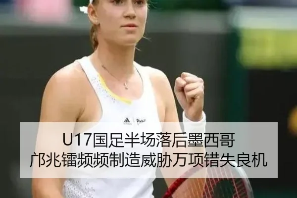 U17国足半场落后墨西哥 邝兆镭频频制造威胁万项错失良机